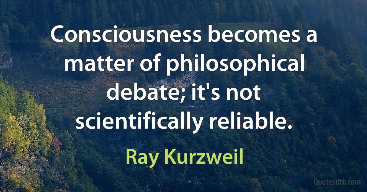 Consciousness becomes a matter of philosophical debate; it's not scientifically reliable. (Ray Kurzweil)