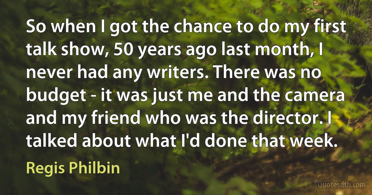 So when I got the chance to do my first talk show, 50 years ago last month, I never had any writers. There was no budget - it was just me and the camera and my friend who was the director. I talked about what I'd done that week. (Regis Philbin)