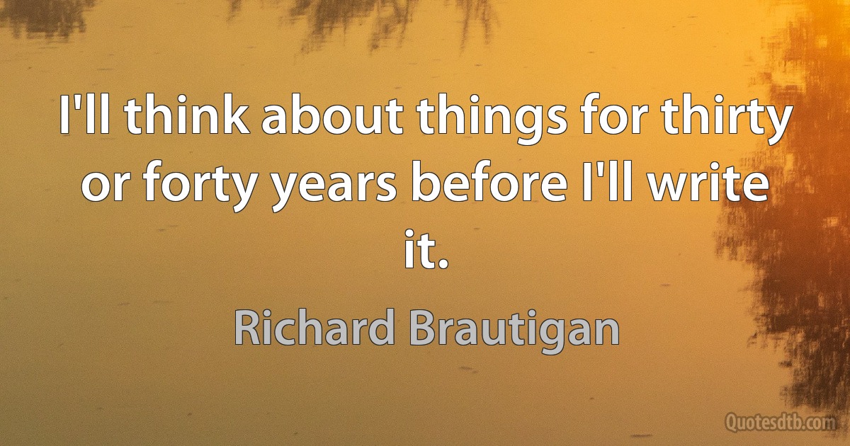 I'll think about things for thirty or forty years before I'll write it. (Richard Brautigan)