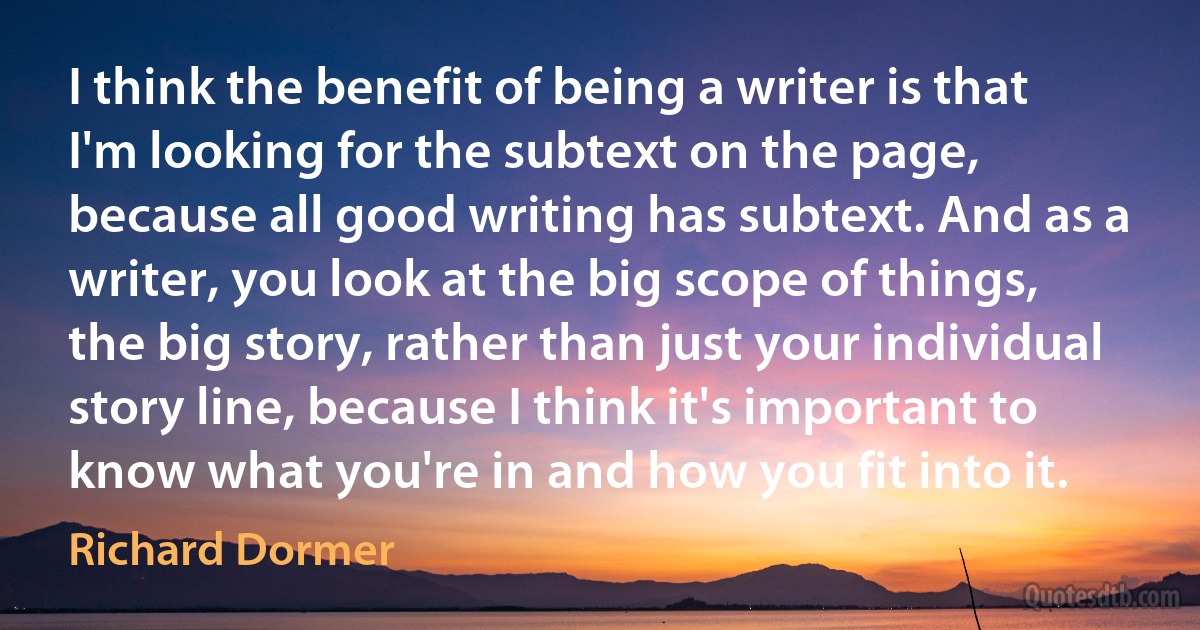 I think the benefit of being a writer is that I'm looking for the subtext on the page, because all good writing has subtext. And as a writer, you look at the big scope of things, the big story, rather than just your individual story line, because I think it's important to know what you're in and how you fit into it. (Richard Dormer)