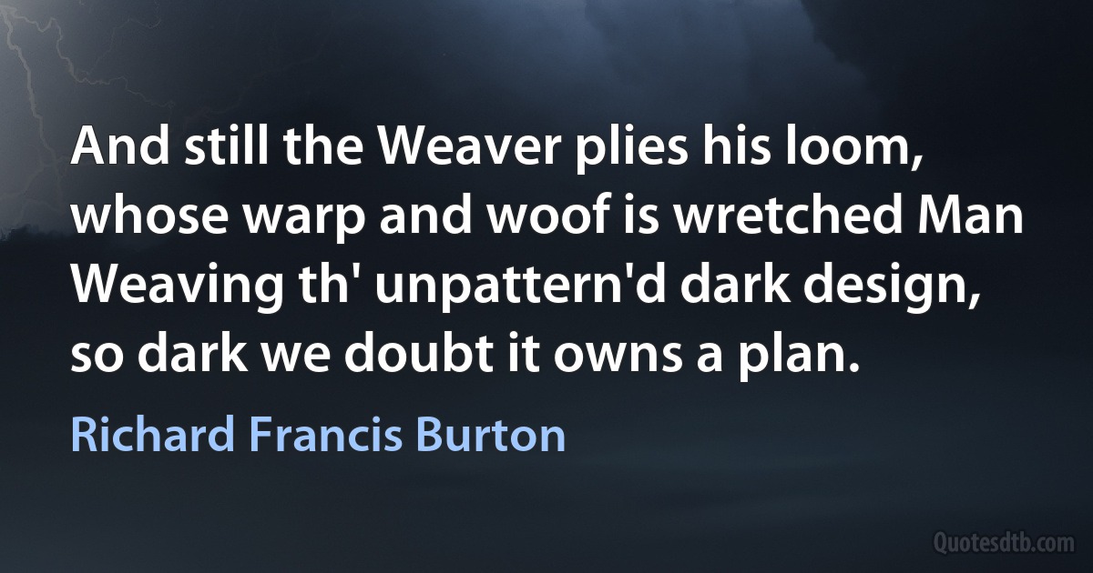 And still the Weaver plies his loom, whose warp and woof is wretched Man
Weaving th' unpattern'd dark design, so dark we doubt it owns a plan. (Richard Francis Burton)