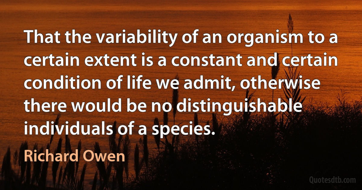 That the variability of an organism to a certain extent is a constant and certain condition of life we admit, otherwise there would be no distinguishable individuals of a species. (Richard Owen)