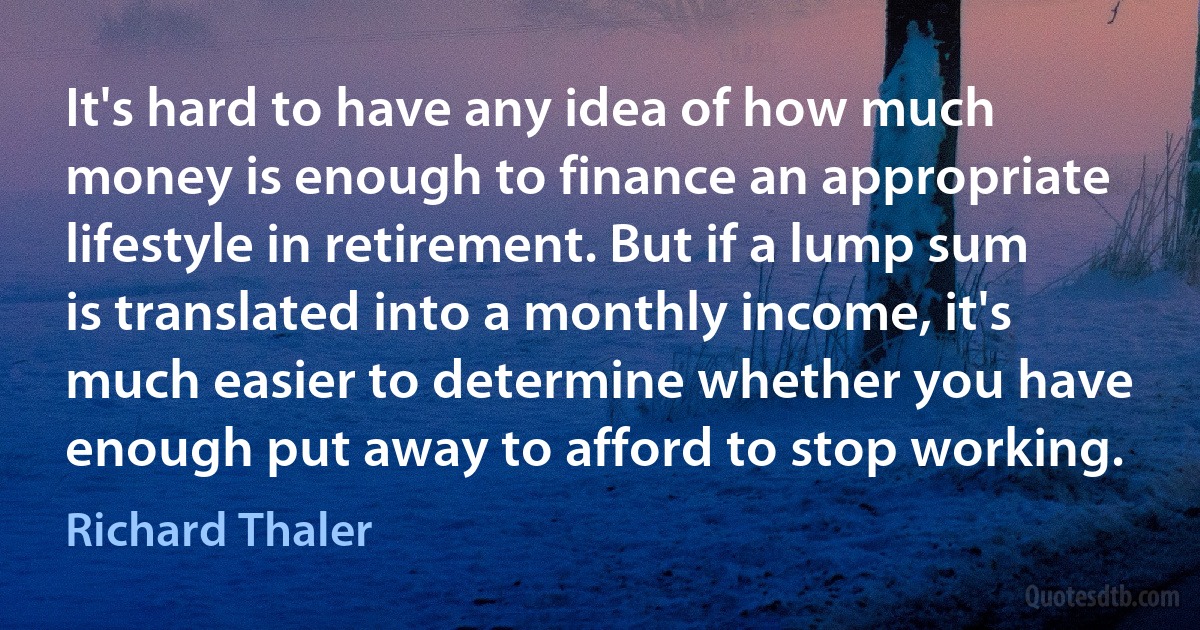 It's hard to have any idea of how much money is enough to finance an appropriate lifestyle in retirement. But if a lump sum is translated into a monthly income, it's much easier to determine whether you have enough put away to afford to stop working. (Richard Thaler)