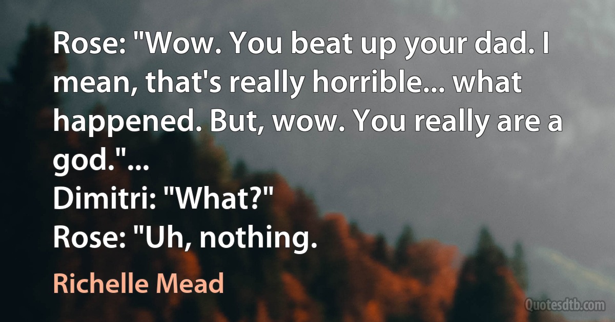 Rose: "Wow. You beat up your dad. I mean, that's really horrible... what happened. But, wow. You really are a god."...
Dimitri: "What?"
Rose: "Uh, nothing. (Richelle Mead)