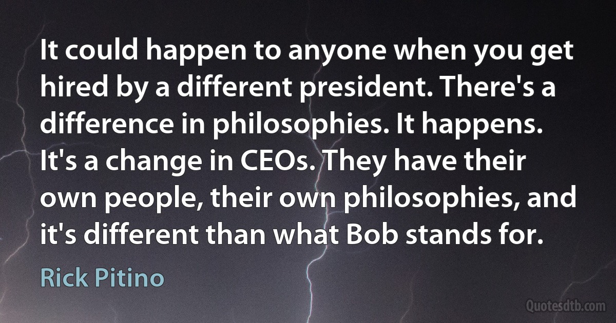 It could happen to anyone when you get hired by a different president. There's a difference in philosophies. It happens. It's a change in CEOs. They have their own people, their own philosophies, and it's different than what Bob stands for. (Rick Pitino)