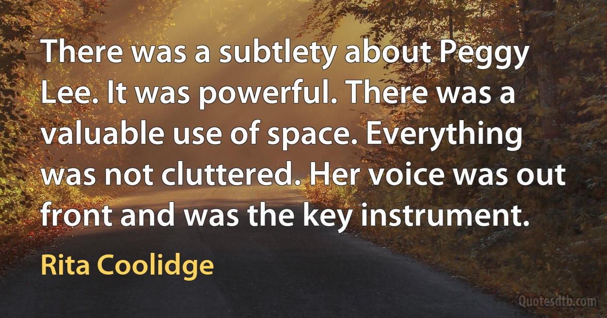 There was a subtlety about Peggy Lee. It was powerful. There was a valuable use of space. Everything was not cluttered. Her voice was out front and was the key instrument. (Rita Coolidge)