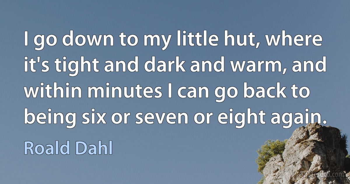 I go down to my little hut, where it's tight and dark and warm, and within minutes I can go back to being six or seven or eight again. (Roald Dahl)