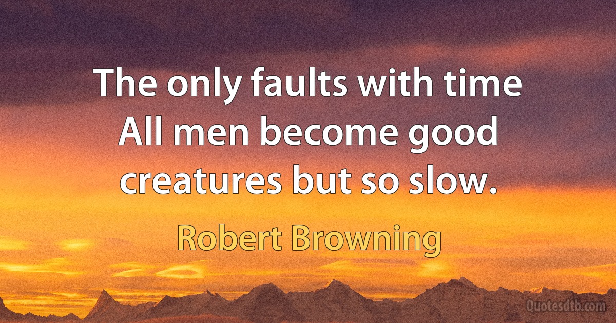 The only faults with time All men become good creatures but so slow. (Robert Browning)