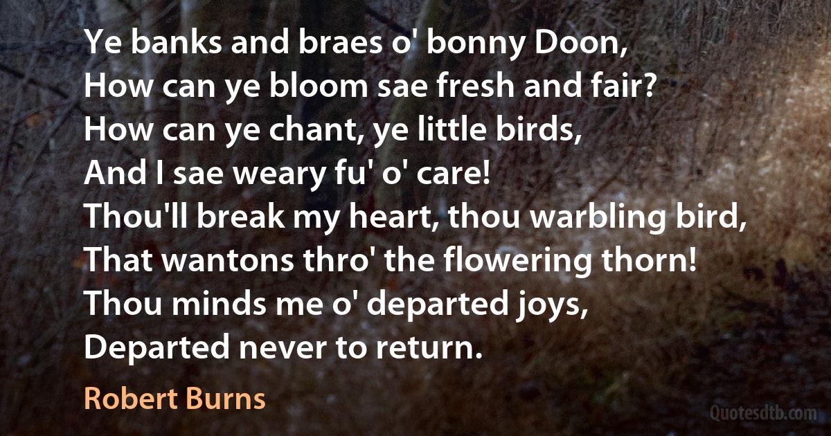 Ye banks and braes o' bonny Doon,
How can ye bloom sae fresh and fair?
How can ye chant, ye little birds,
And I sae weary fu' o' care!
Thou'll break my heart, thou warbling bird,
That wantons thro' the flowering thorn!
Thou minds me o' departed joys,
Departed never to return. (Robert Burns)