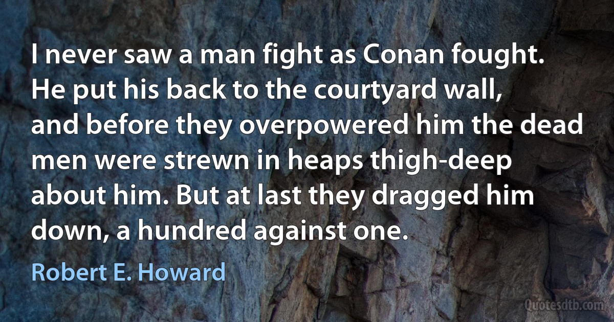 I never saw a man fight as Conan fought. He put his back to the courtyard wall, and before they overpowered him the dead men were strewn in heaps thigh-deep about him. But at last they dragged him down, a hundred against one. (Robert E. Howard)