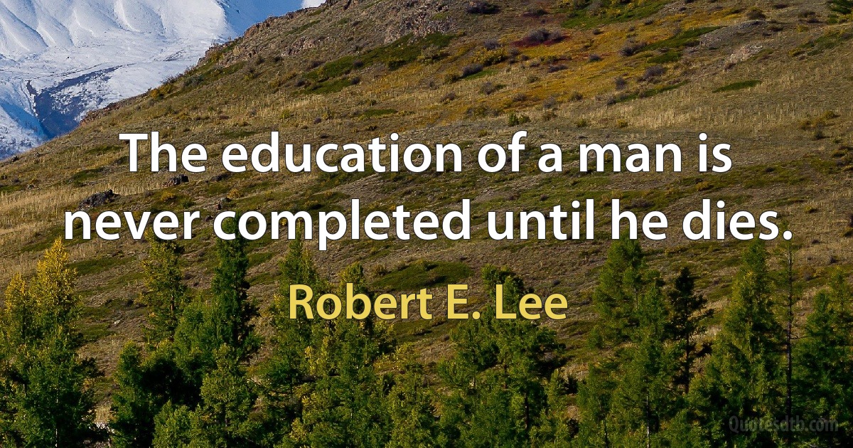 The education of a man is never completed until he dies. (Robert E. Lee)