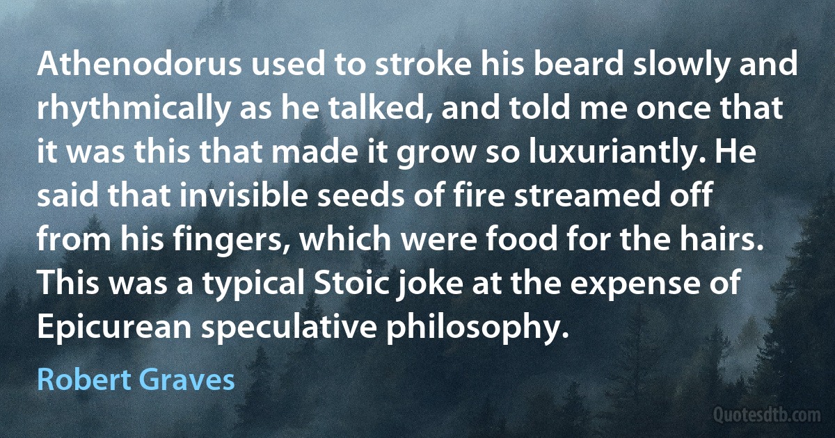 Athenodorus used to stroke his beard slowly and rhythmically as he talked, and told me once that it was this that made it grow so luxuriantly. He said that invisible seeds of fire streamed off from his fingers, which were food for the hairs. This was a typical Stoic joke at the expense of Epicurean speculative philosophy. (Robert Graves)