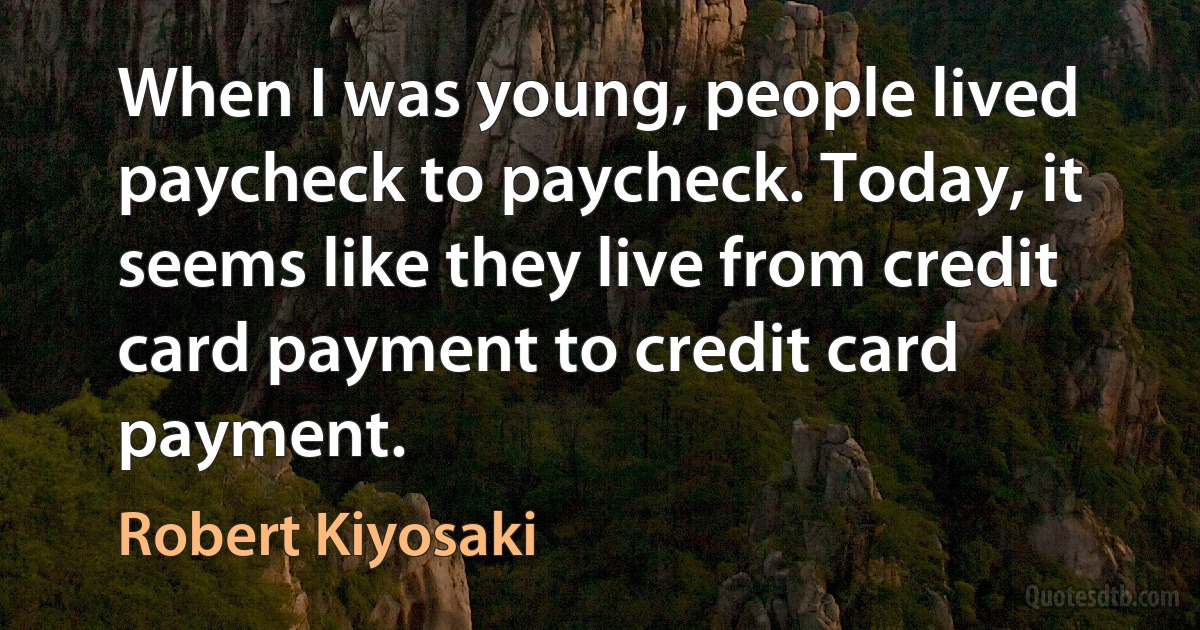 When I was young, people lived paycheck to paycheck. Today, it seems like they live from credit card payment to credit card payment. (Robert Kiyosaki)