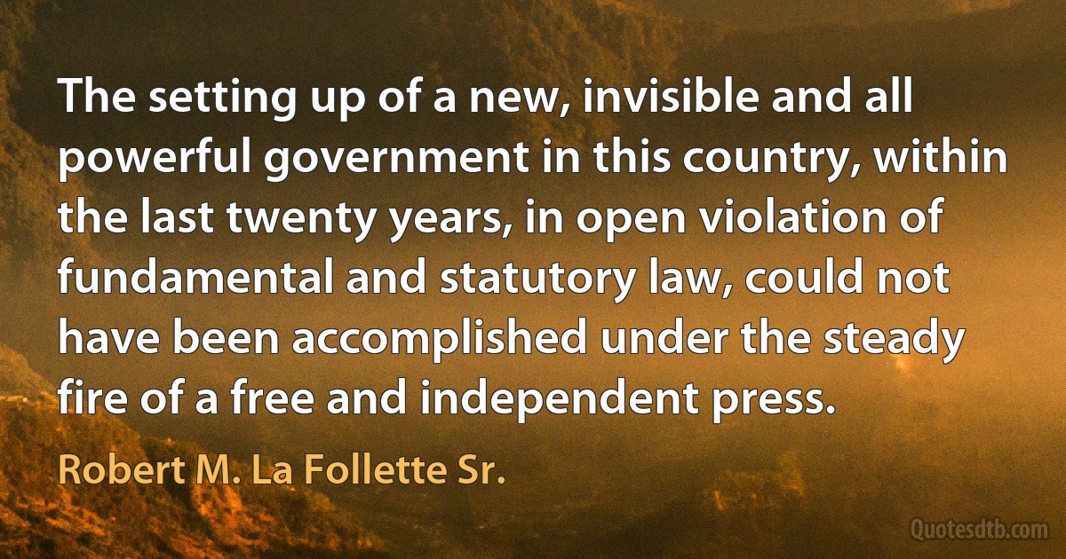 The setting up of a new, invisible and all powerful government in this country, within the last twenty years, in open violation of fundamental and statutory law, could not have been accomplished under the steady fire of a free and independent press. (Robert M. La Follette Sr.)