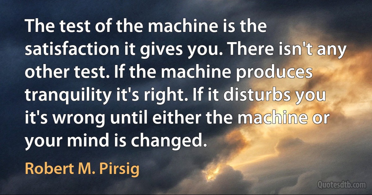 The test of the machine is the satisfaction it gives you. There isn't any other test. If the machine produces tranquility it's right. If it disturbs you it's wrong until either the machine or your mind is changed. (Robert M. Pirsig)