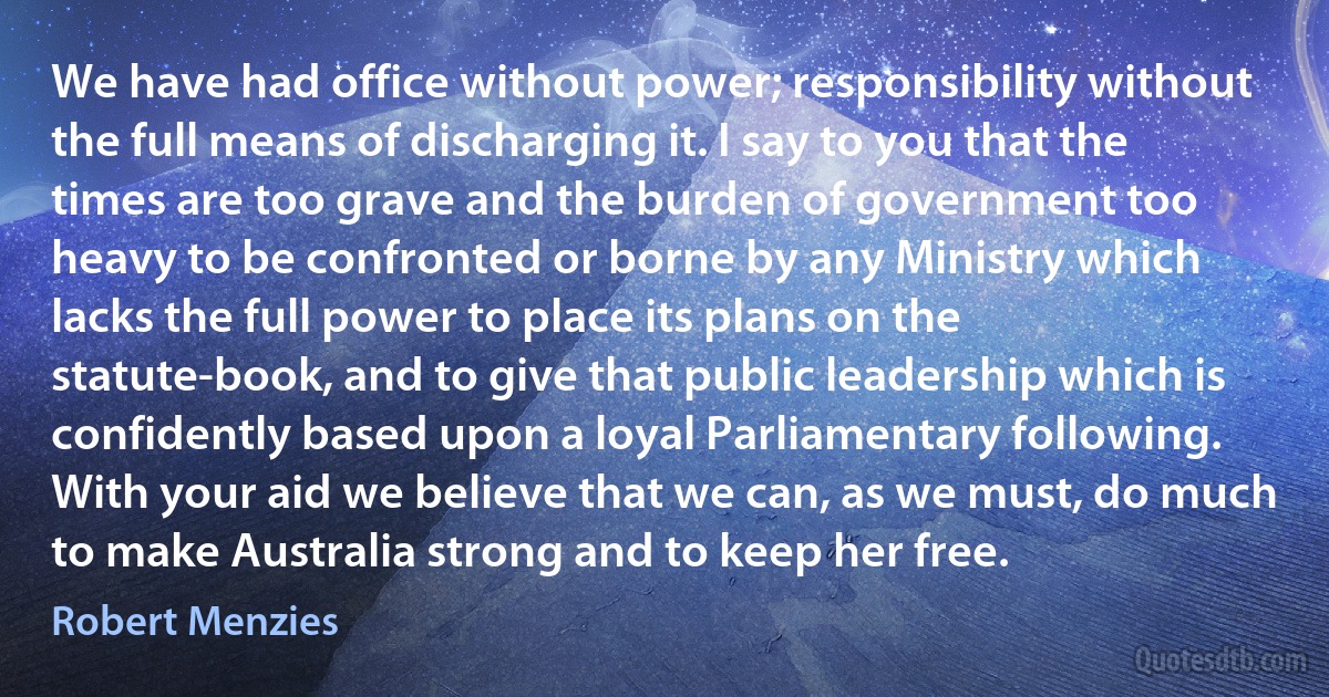 We have had office without power; responsibility without the full means of discharging it. I say to you that the times are too grave and the burden of government too heavy to be confronted or borne by any Ministry which lacks the full power to place its plans on the statute-book, and to give that public leadership which is confidently based upon a loyal Parliamentary following. With your aid we believe that we can, as we must, do much to make Australia strong and to keep her free. (Robert Menzies)