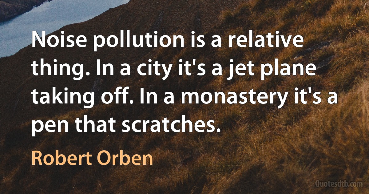 Noise pollution is a relative thing. In a city it's a jet plane taking off. In a monastery it's a pen that scratches. (Robert Orben)