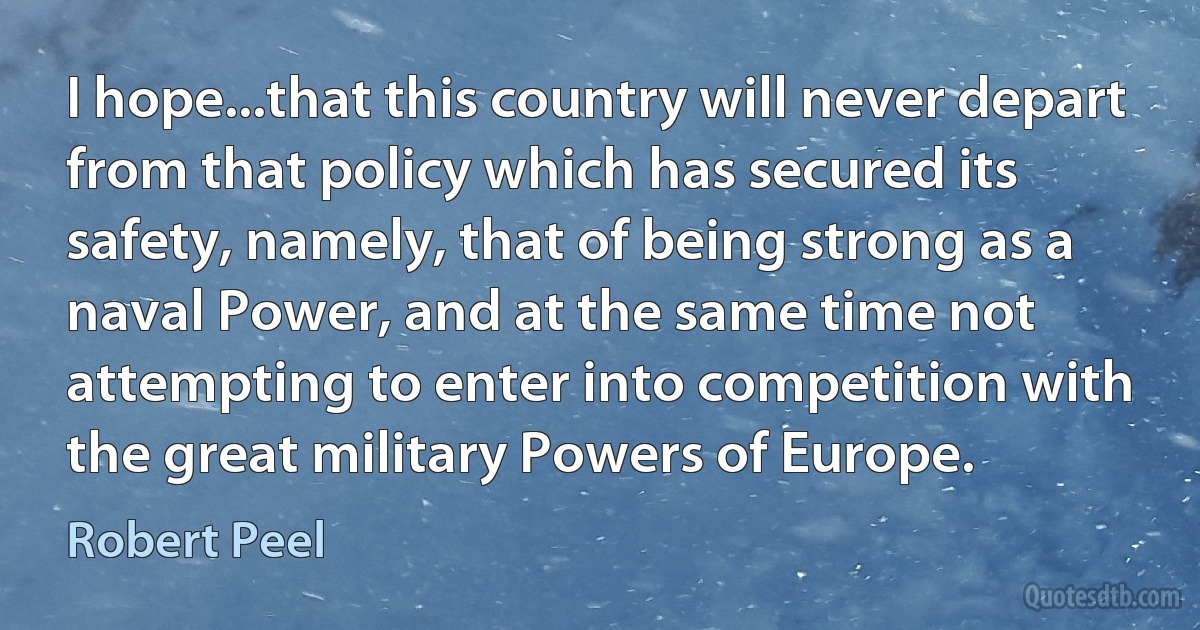 I hope...that this country will never depart from that policy which has secured its safety, namely, that of being strong as a naval Power, and at the same time not attempting to enter into competition with the great military Powers of Europe. (Robert Peel)