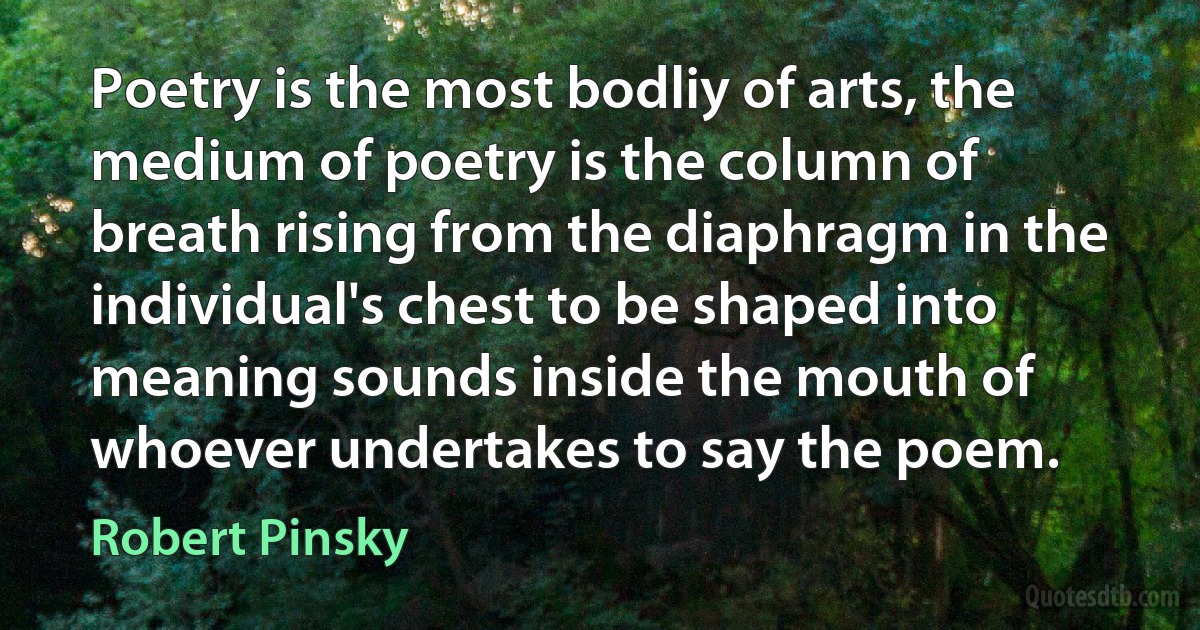 Poetry is the most bodliy of arts, the medium of poetry is the column of breath rising from the diaphragm in the individual's chest to be shaped into meaning sounds inside the mouth of whoever undertakes to say the poem. (Robert Pinsky)