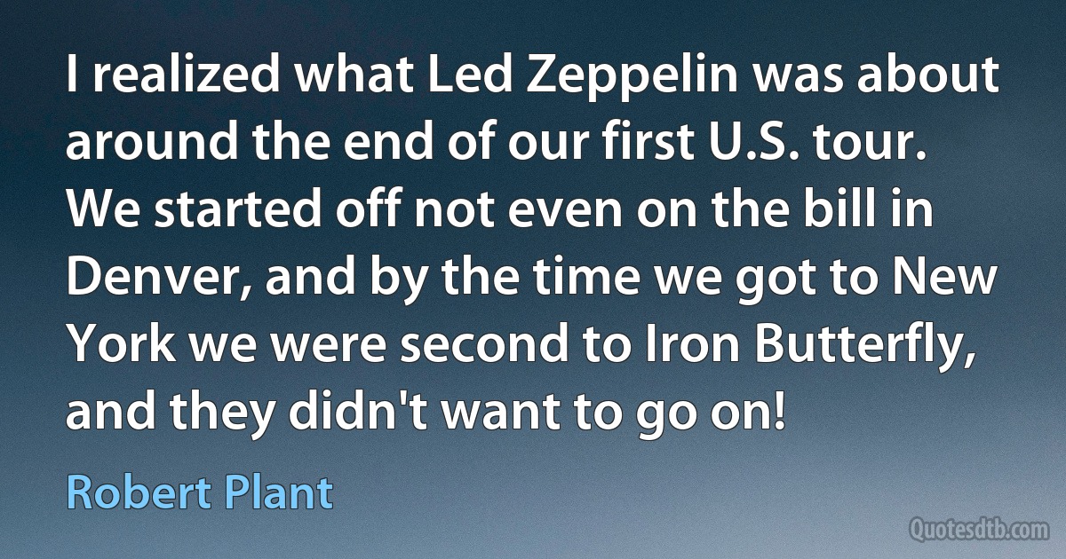 I realized what Led Zeppelin was about around the end of our first U.S. tour. We started off not even on the bill in Denver, and by the time we got to New York we were second to Iron Butterfly, and they didn't want to go on! (Robert Plant)