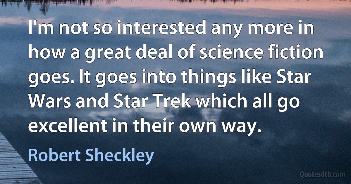 I'm not so interested any more in how a great deal of science fiction goes. It goes into things like Star Wars and Star Trek which all go excellent in their own way. (Robert Sheckley)