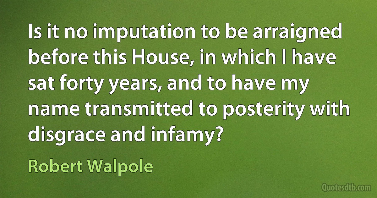 Is it no imputation to be arraigned before this House, in which I have sat forty years, and to have my name transmitted to posterity with disgrace and infamy? (Robert Walpole)