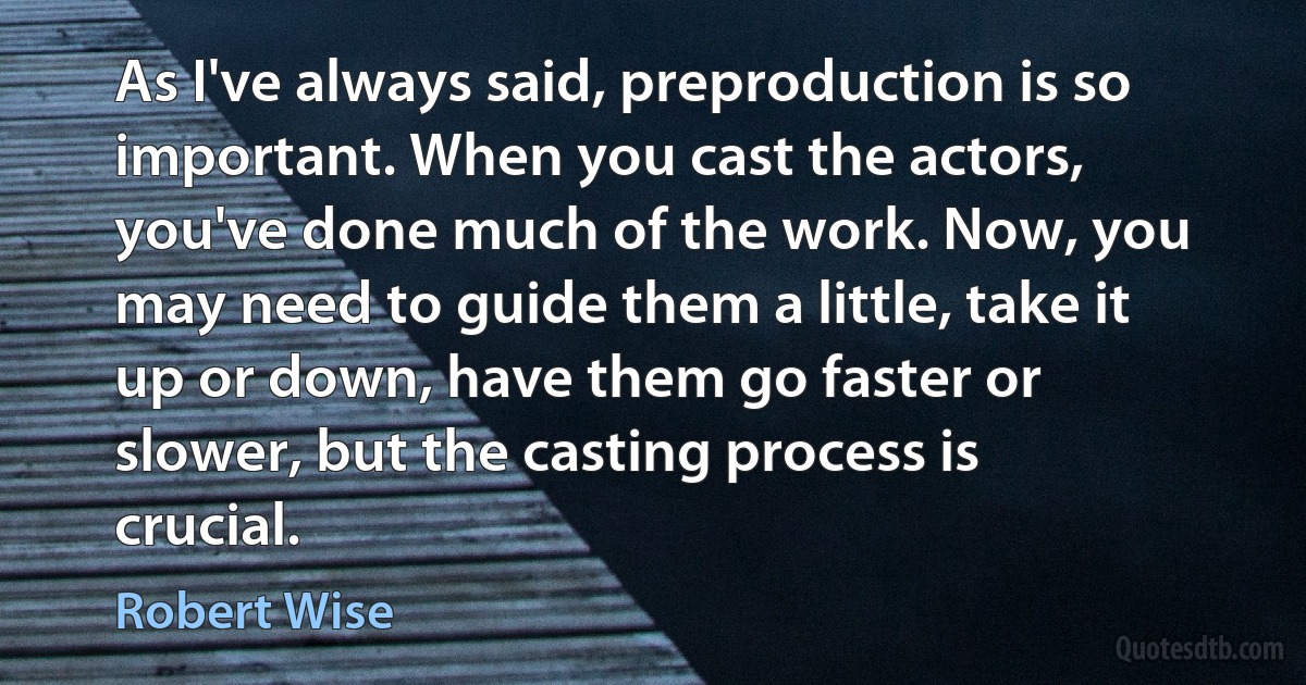 As I've always said, preproduction is so important. When you cast the actors, you've done much of the work. Now, you may need to guide them a little, take it up or down, have them go faster or slower, but the casting process is crucial. (Robert Wise)