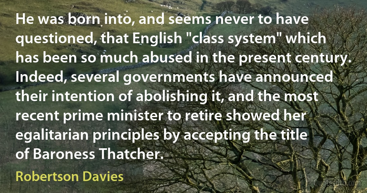 He was born into, and seems never to have questioned, that English "class system" which has been so much abused in the present century. Indeed, several governments have announced their intention of abolishing it, and the most recent prime minister to retire showed her egalitarian principles by accepting the title of Baroness Thatcher. (Robertson Davies)