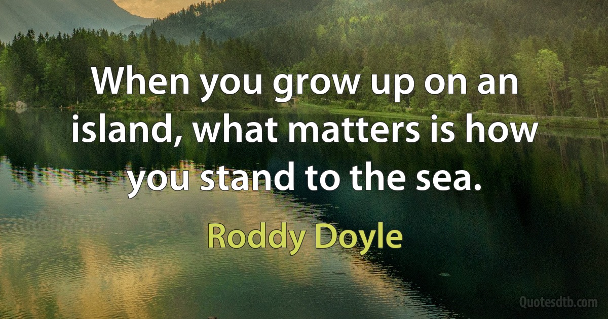 When you grow up on an island, what matters is how you stand to the sea. (Roddy Doyle)