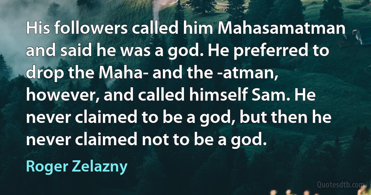 His followers called him Mahasamatman and said he was a god. He preferred to drop the Maha- and the -atman, however, and called himself Sam. He never claimed to be a god, but then he never claimed not to be a god. (Roger Zelazny)