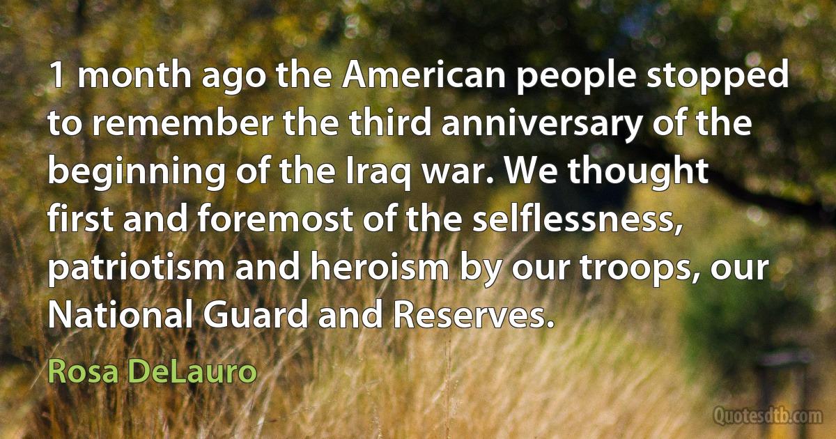 1 month ago the American people stopped to remember the third anniversary of the beginning of the Iraq war. We thought first and foremost of the selflessness, patriotism and heroism by our troops, our National Guard and Reserves. (Rosa DeLauro)