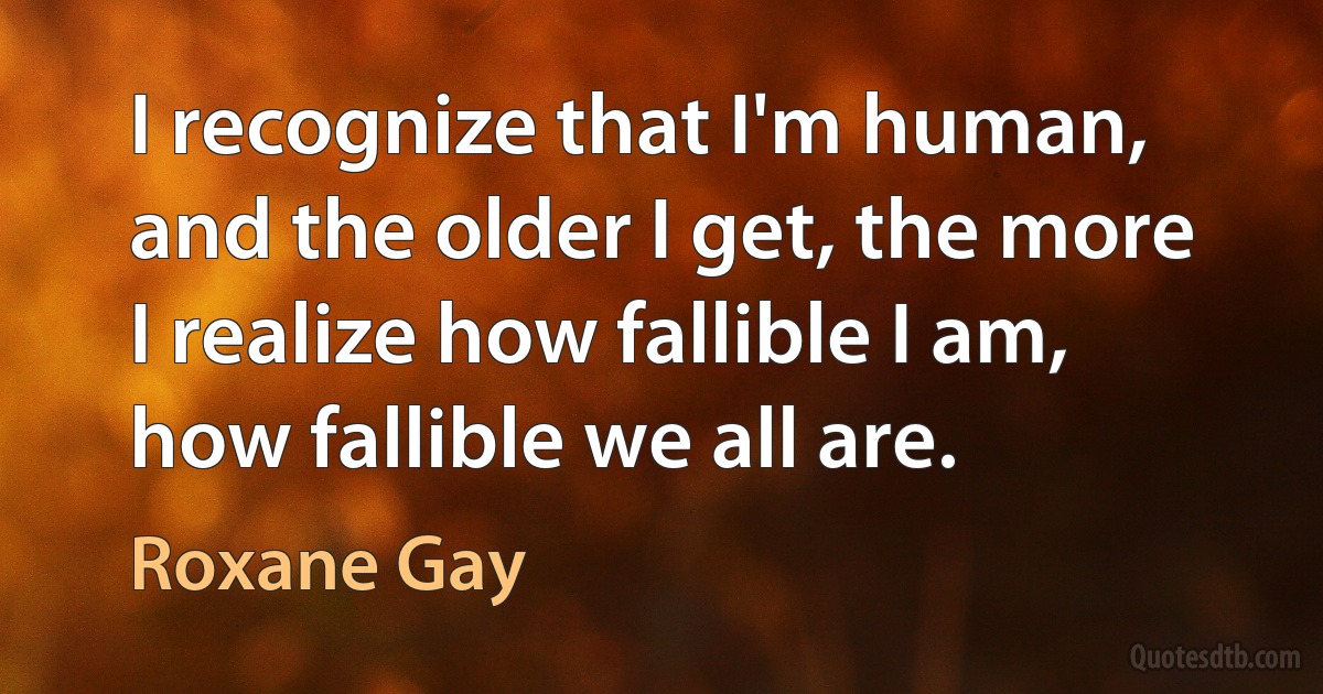 I recognize that I'm human, and the older I get, the more I realize how fallible I am, how fallible we all are. (Roxane Gay)