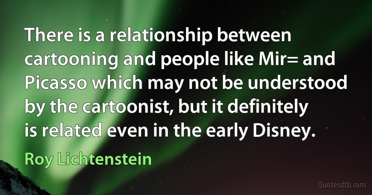 There is a relationship between cartooning and people like Mir= and Picasso which may not be understood by the cartoonist, but it definitely is related even in the early Disney. (Roy Lichtenstein)