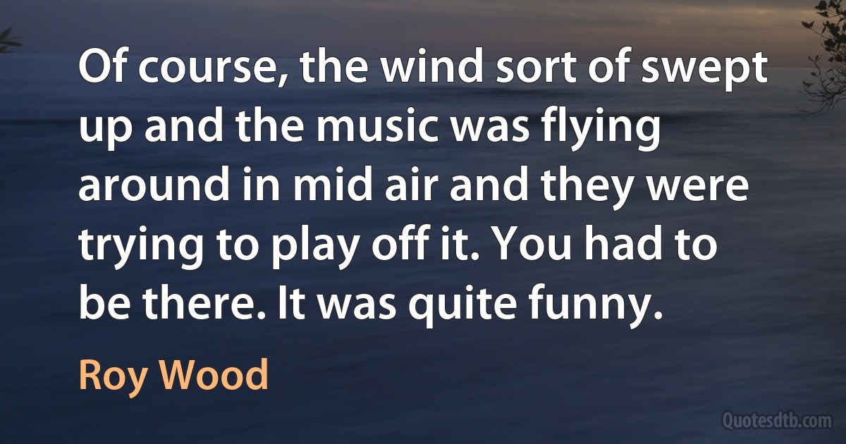 Of course, the wind sort of swept up and the music was flying around in mid air and they were trying to play off it. You had to be there. It was quite funny. (Roy Wood)