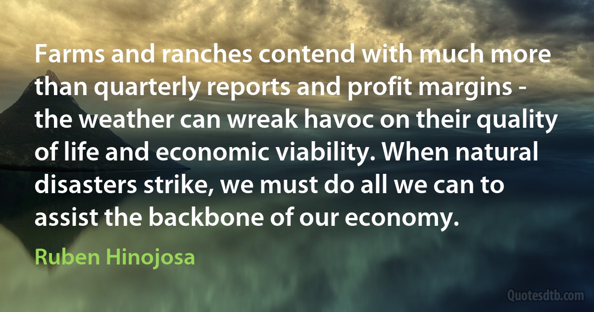 Farms and ranches contend with much more than quarterly reports and profit margins - the weather can wreak havoc on their quality of life and economic viability. When natural disasters strike, we must do all we can to assist the backbone of our economy. (Ruben Hinojosa)