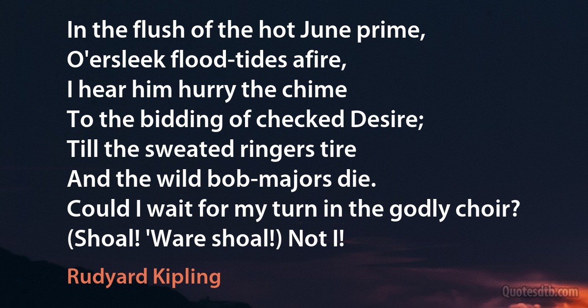 In the flush of the hot June prime,
O'ersleek flood-tides afire,
I hear him hurry the chime
To the bidding of checked Desire;
Till the sweated ringers tire
And the wild bob-majors die.
Could I wait for my turn in the godly choir?
(Shoal! 'Ware shoal!) Not I! (Rudyard Kipling)