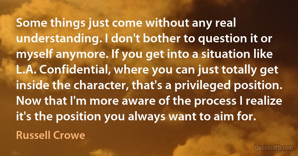Some things just come without any real understanding. I don't bother to question it or myself anymore. If you get into a situation like L.A. Confidential, where you can just totally get inside the character, that's a privileged position. Now that I'm more aware of the process I realize it's the position you always want to aim for. (Russell Crowe)