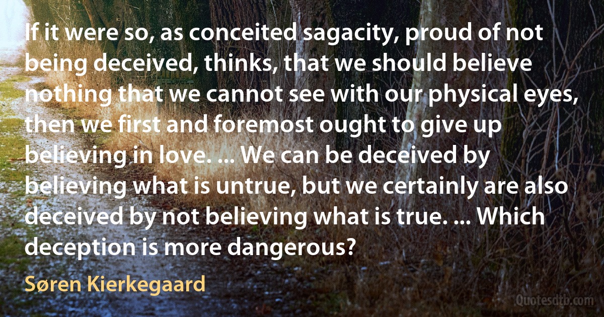 If it were so, as conceited sagacity, proud of not being deceived, thinks, that we should believe nothing that we cannot see with our physical eyes, then we first and foremost ought to give up believing in love. ... We can be deceived by believing what is untrue, but we certainly are also deceived by not believing what is true. ... Which deception is more dangerous? (Søren Kierkegaard)