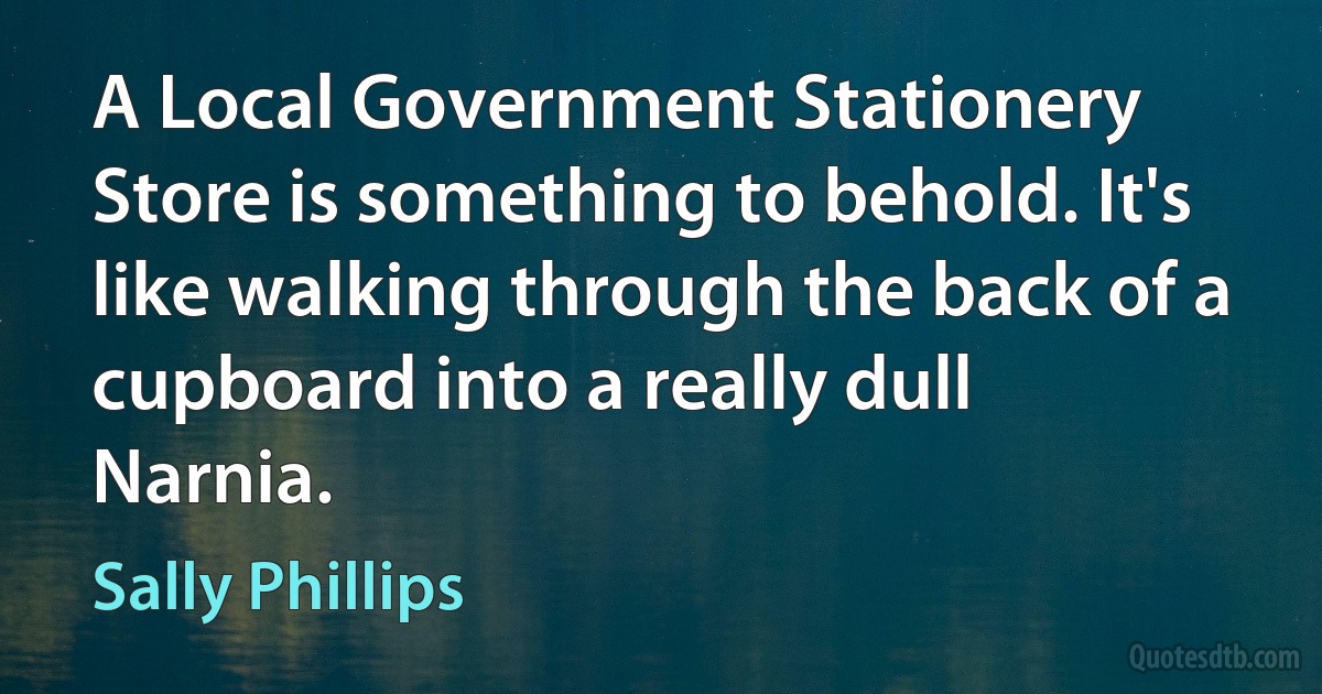 A Local Government Stationery Store is something to behold. It's like walking through the back of a cupboard into a really dull Narnia. (Sally Phillips)