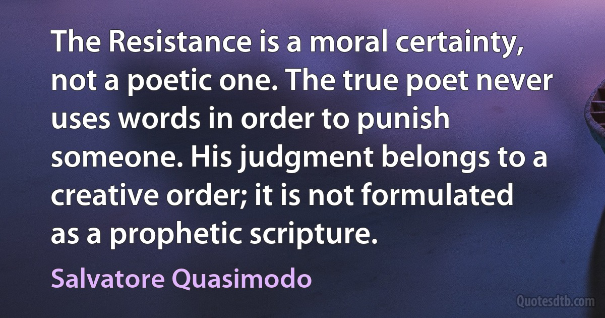 The Resistance is a moral certainty, not a poetic one. The true poet never uses words in order to punish someone. His judgment belongs to a creative order; it is not formulated as a prophetic scripture. (Salvatore Quasimodo)