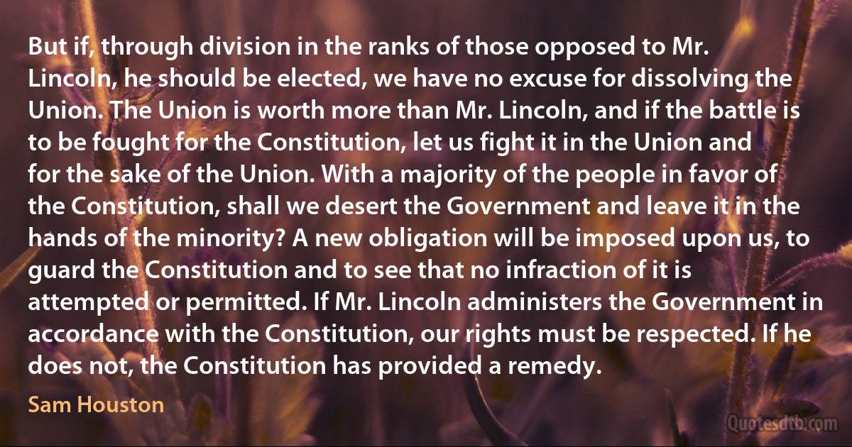 But if, through division in the ranks of those opposed to Mr. Lincoln, he should be elected, we have no excuse for dissolving the Union. The Union is worth more than Mr. Lincoln, and if the battle is to be fought for the Constitution, let us fight it in the Union and for the sake of the Union. With a majority of the people in favor of the Constitution, shall we desert the Government and leave it in the hands of the minority? A new obligation will be imposed upon us, to guard the Constitution and to see that no infraction of it is attempted or permitted. If Mr. Lincoln administers the Government in accordance with the Constitution, our rights must be respected. If he does not, the Constitution has provided a remedy. (Sam Houston)