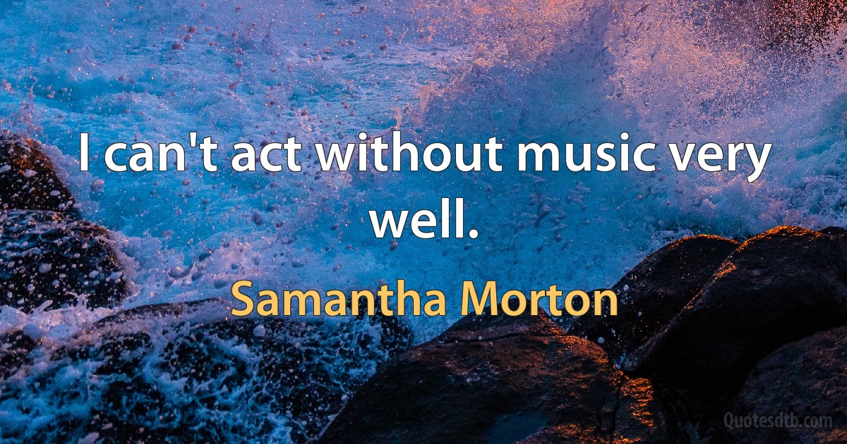 I can't act without music very well. (Samantha Morton)