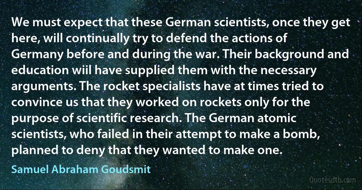 We must expect that these German scientists, once they get here, will continually try to defend the actions of Germany before and during the war. Their background and education wiil have supplied them with the necessary arguments. The rocket specialists have at times tried to convince us that they worked on rockets only for the purpose of scientific research. The German atomic scientists, who failed in their attempt to make a bomb, planned to deny that they wanted to make one. (Samuel Abraham Goudsmit)