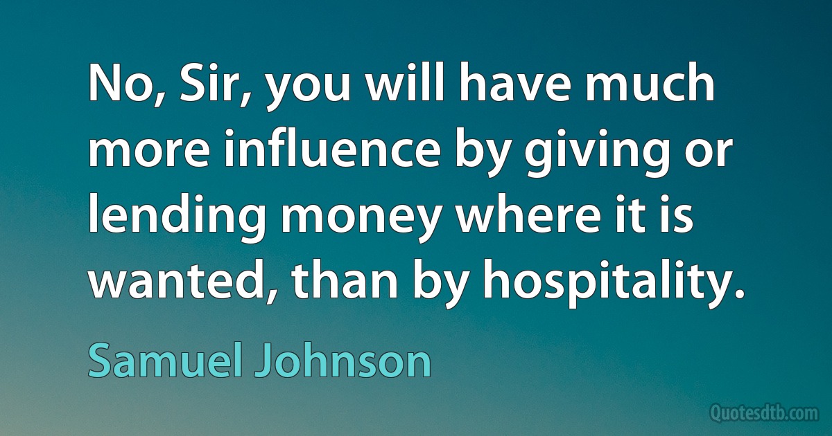 No, Sir, you will have much more influence by giving or lending money where it is wanted, than by hospitality. (Samuel Johnson)