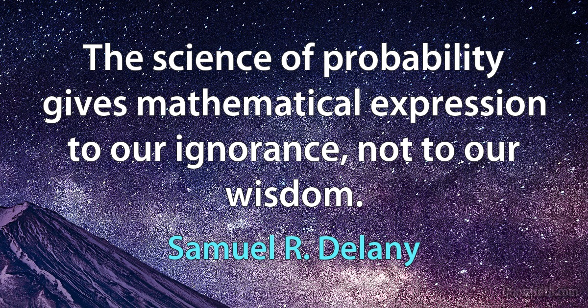 The science of probability gives mathematical expression to our ignorance, not to our wisdom. (Samuel R. Delany)