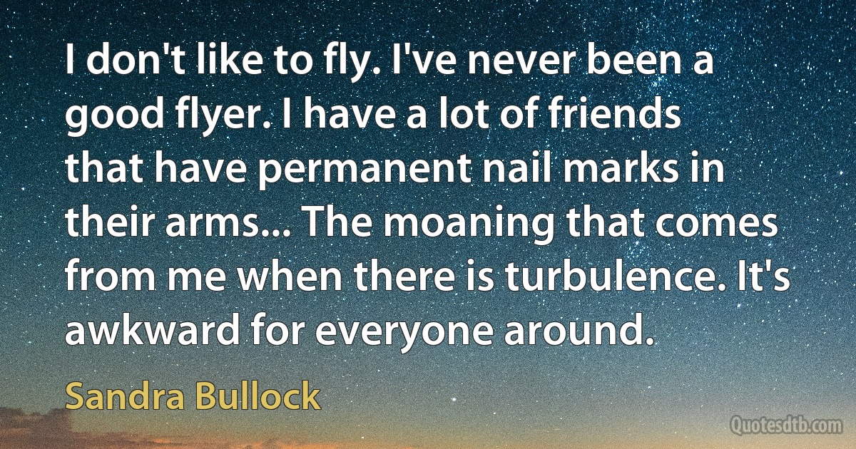 I don't like to fly. I've never been a good flyer. I have a lot of friends that have permanent nail marks in their arms... The moaning that comes from me when there is turbulence. It's awkward for everyone around. (Sandra Bullock)