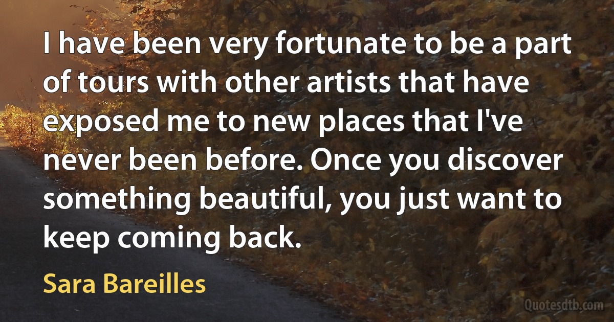 I have been very fortunate to be a part of tours with other artists that have exposed me to new places that I've never been before. Once you discover something beautiful, you just want to keep coming back. (Sara Bareilles)