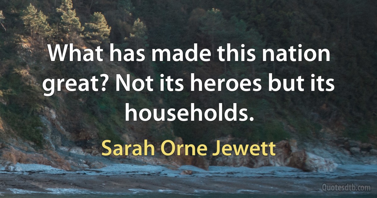 What has made this nation great? Not its heroes but its households. (Sarah Orne Jewett)