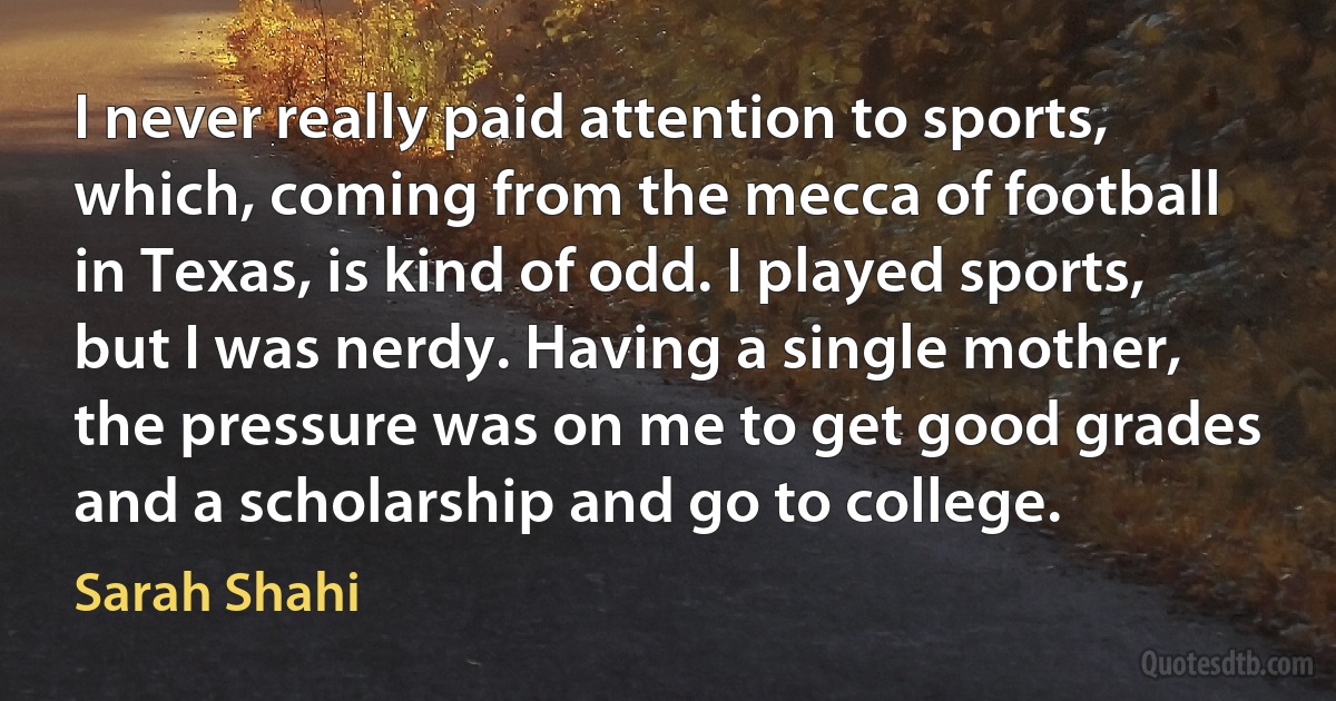 I never really paid attention to sports, which, coming from the mecca of football in Texas, is kind of odd. I played sports, but I was nerdy. Having a single mother, the pressure was on me to get good grades and a scholarship and go to college. (Sarah Shahi)