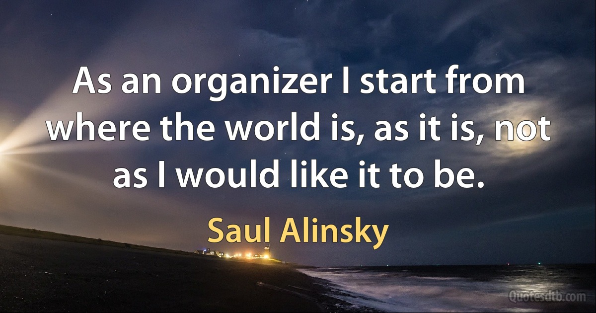 As an organizer I start from where the world is, as it is, not as I would like it to be. (Saul Alinsky)